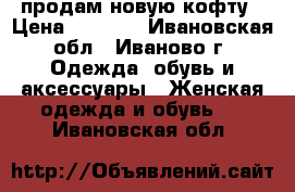 продам новую кофту › Цена ­ 3 500 - Ивановская обл., Иваново г. Одежда, обувь и аксессуары » Женская одежда и обувь   . Ивановская обл.